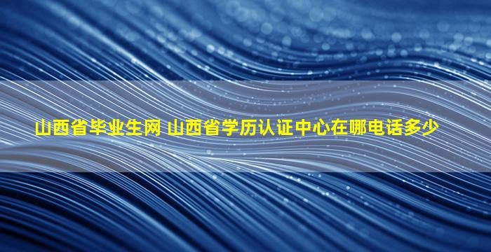 山西省毕业生网 山西省学历认证中心在哪电话多少